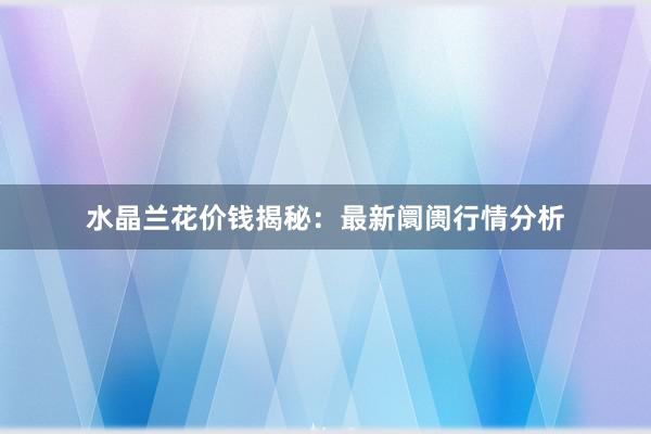 水晶兰花价钱揭秘:最新阛阓行情分析